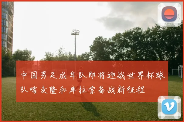 中国男足成年队即将迎战世界杯球队喀麦隆和库拉索备战新征程