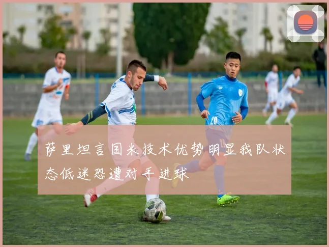 萨里坦言国米技术优势明显我队状态低迷恐遭对手进球