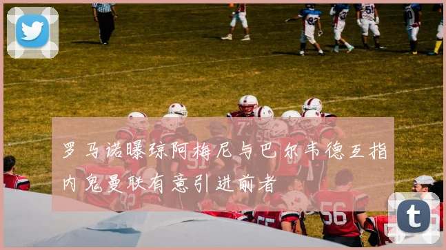 罗马诺曝琼阿梅尼与巴尔韦德互指内鬼曼联有意引进前者