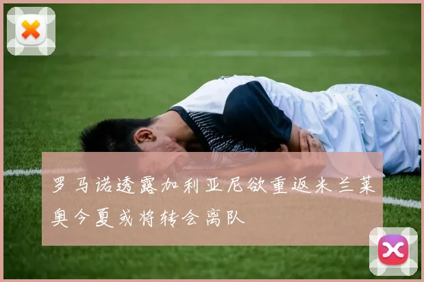 罗马诺透露加利亚尼欲重返米兰莱奥今夏或将转会离队