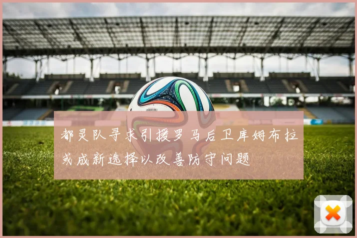 都灵队寻求引援罗马后卫库姆布拉或成新选择以改善防守问题