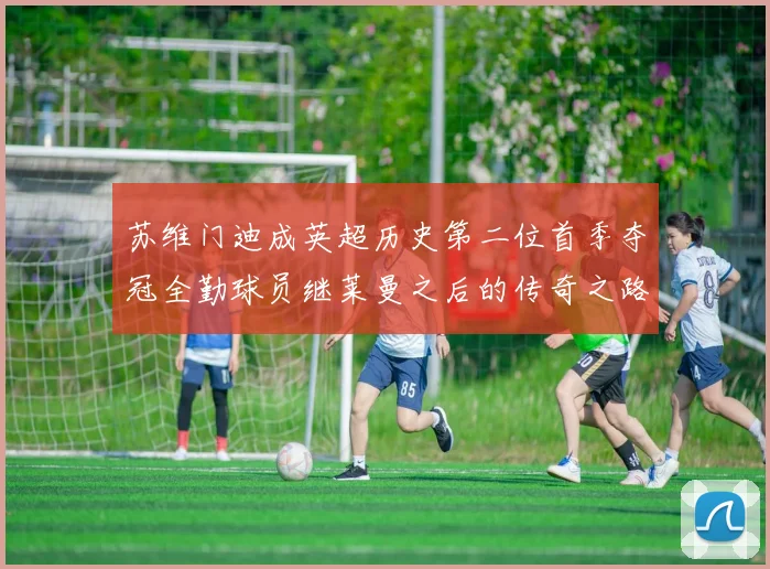 苏维门迪成英超历史第二位首季夺冠全勤球员继莱曼之后的传奇之路