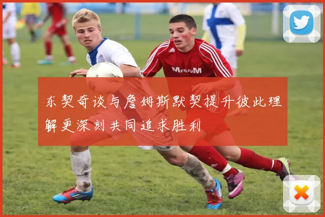 东契奇谈与詹姆斯默契提升彼此理解更深刻共同追求胜利