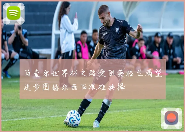 马奎尔世界杯之路受阻英格兰渴望进步图赫尔面临艰难抉择